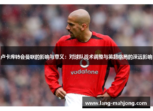 卢卡库转会曼联的影响与意义：对球队战术调整与英超格局的深远影响