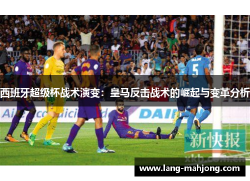 西班牙超级杯战术演变：皇马反击战术的崛起与变革分析
